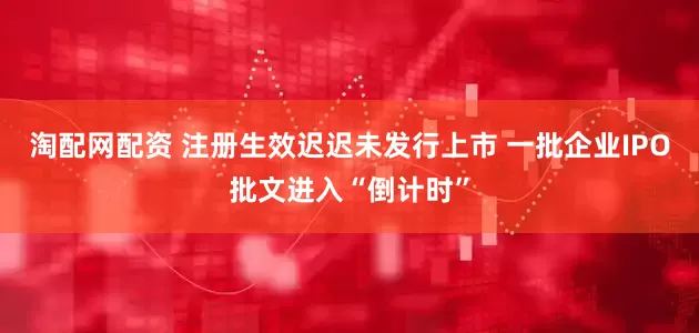 淘配网配资 注册生效迟迟未发行上市 一批企业IPO批文进入“倒计时”
