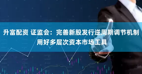 升富配资 证监会：完善新股发行逆周期调节机制 用好多层次资本市场工具