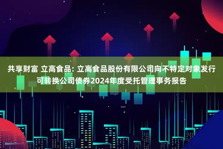 共享财富 立高食品: 立高食品股份有限公司向不特定对象发行可转换公司债券2024年度受托管理事务报告