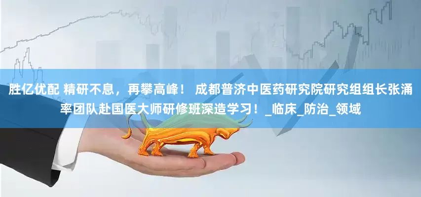 胜亿优配 精研不息，再攀高峰！ 成都普济中医药研究院研究组组长张涌率团队赴国医大师研修班深造学习！_临床_防治_领域