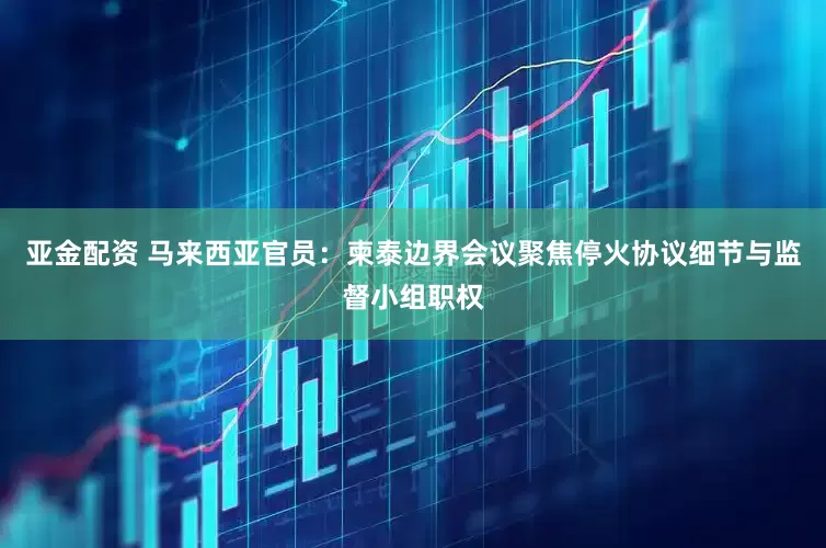 亚金配资 马来西亚官员：柬泰边界会议聚焦停火协议细节与监督小组职权