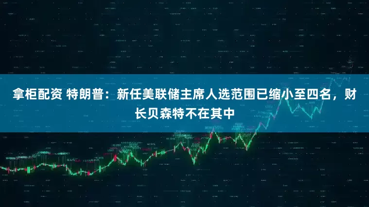 拿柜配资 特朗普：新任美联储主席人选范围已缩小至四名，财长贝森特不在其中