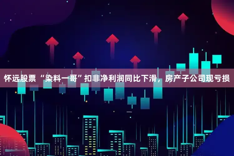 怀远股票 “染料一哥”扣非净利润同比下滑，房产子公司现亏损