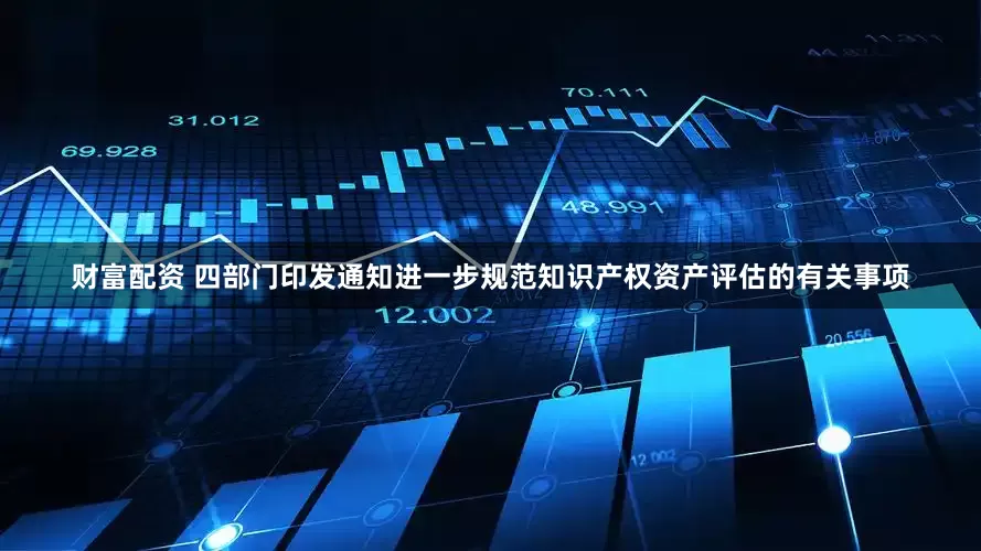 财富配资 四部门印发通知进一步规范知识产权资产评估的有关事项