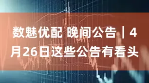 数魅优配 晚间公告｜4月26日这些公告有看头
