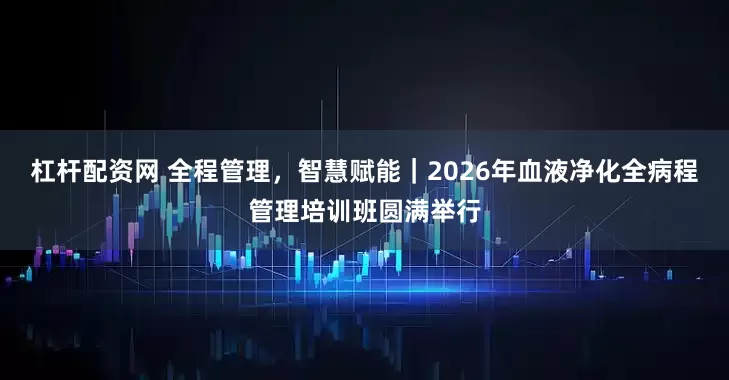 杠杆配资网 全程管理，智慧赋能｜2026年血液净化全病程管理培训班圆满举行