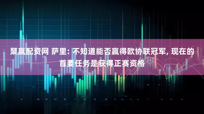 聚赢配资网 萨里: 不知道能否赢得欧协联冠军, 现在的首要任务是获得正赛资格