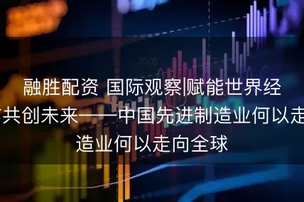 融胜配资 国际观察|赋能世界经济 合作共创未来——中国先进制造业何以走向全球