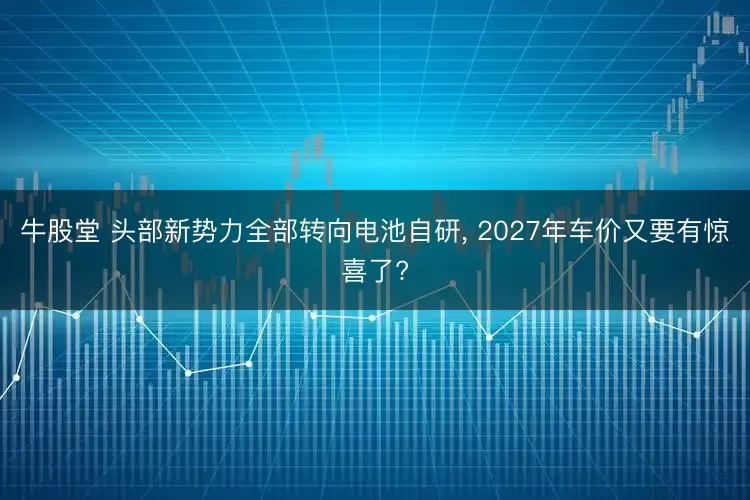 牛股堂 头部新势力全部转向电池自研, 2027年车价又要有惊喜了?